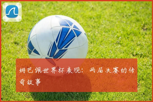 姆巴佩世界杯表现:两届决赛的传奇故事