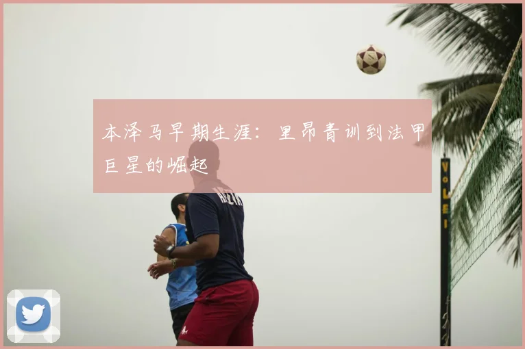 本泽马早期生涯：里昂青训到法甲巨星的崛起
