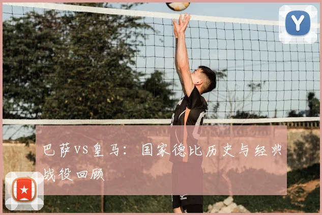 巴萨vs皇马：国家德比历史与经典战役回顾