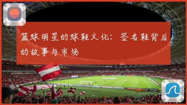 篮球明星的球鞋文化：签名鞋背后的故事与市场
