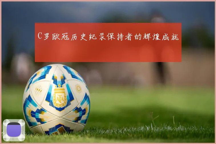 C罗欧冠历史纪录保持者的辉煌成就