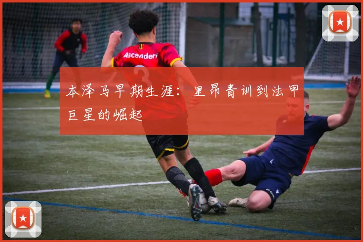 本泽马早期生涯:里昂青训到法甲巨星的崛起