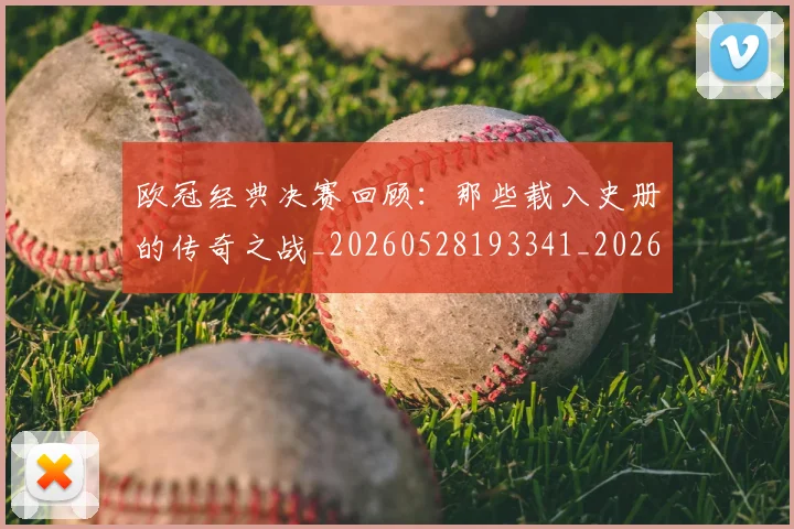欧冠经典决赛回顾:那些载入史册的传奇之战_20260528193341_20260609230515