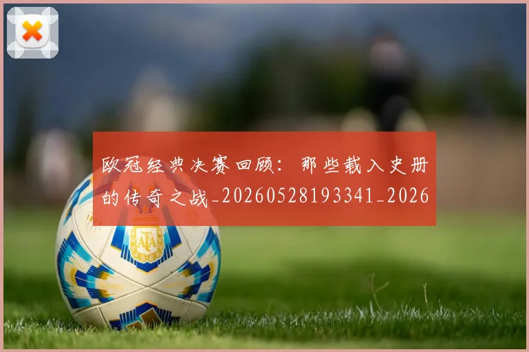 欧冠经典决赛回顾：那些载入史册的传奇之战_20260528193341_20260609230515