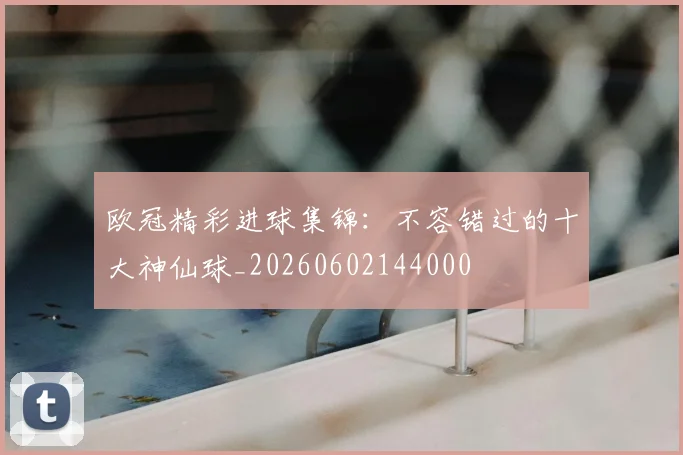 欧冠精彩进球集锦：不容错过的十大神仙球_20260602144000